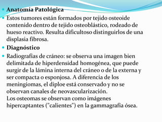 Anatomía Patológica Estos tumores están formados por tejido osteoide contenido dentro de tejido osteoblástico, rodeado de hueso reactivo. Resulta dificultoso distinguirlos de una displasia fibrosa.Diagnóstico Radiografías de cráneo: se observa una imagen bien delimitada de hiperdensidad homogénea, que puede surgir de la lámina interna del cráneo o de la externa y ser compacta o esponjosa. A diferencia de los meningiomas, el diploe está conservado y no se observan canales de neovascularización.Los osteomas se observan como imágenes hipercaptantes ("calientes") en la gammagrafía ósea.