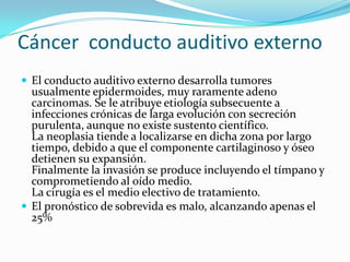Cáncer  conducto auditivo externo El conducto auditivo externo desarrolla tumores usualmente epidermoides, muy raramente adeno carcinomas. Se le atribuye etiología subsecuente a infecciones crónicas de larga evolución con secreción purulenta, aunque no existe sustento científico.La neoplasia tiende a localizarse en dicha zona por largo tiempo, debido a que el componente cartilaginoso y óseo detienen su expansión.Finalmente la invasión se produce incluyendo el tímpano y comprometiendo al oído medio.La cirugía es el medio electivo de tratamiento.El pronóstico de sobrevida es malo, alcanzando apenas el 25%