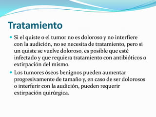 TratamientoSi el quiste o el tumor no es doloroso y no interfiere con la audición, no se necesita de tratamiento, pero si un quiste se vuelve doloroso, es posible que esté infectado y que requiera tratamiento con antibióticos o extirpación del mismo.Los tumores óseos benignos pueden aumentar progresivamente de tamaño y, en caso de ser dolorosos o interferir con la audición, pueden requerir extirpación quirúrgica.