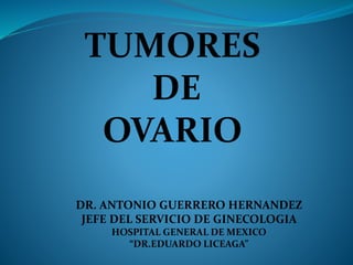 TUMORES
DE
OVARIO
DR. ANTONIO GUERRERO HERNANDEZ
JEFE DEL SERVICIO DE GINECOLOGIA
HOSPITAL GENERAL DE MEXICO
“DR.EDUARDO LICEAGA”
 
