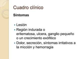 Cuadro clínico
Síntomas
Lesión
 Región indurada o
eritematosa, ulcera, ganglio pequeño
o un crecimiento exófitico
 Dolor, secreción, síntomas irritativos a
la micción y hemorragia


 