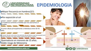 Mayor frecuencia en hombres(2/1)
Por exposición al sol.
La incidencia aumenta a medida que nos acercamos al
Ecuador.
El tumor afecta principalmente a individuos entre 50-70
años
El cáncer de piel se da más en las personas de piel blanca y que han pasado mucho
tiempo expuestas a los rayos solares, (exposicion aguda y crónica)
Quemaduras en menores de 15 años.
Doble riesgo de Melanoma
 