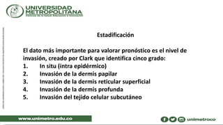 Estadificación
El dato más importante para valorar pronóstico es el nivel de
invasión, creado por Clark que identifica cinco grado:
1. In situ (intra epidérmico)
2. Invasión de la dermis papilar
3. Invasión de la dermis reticular superficial
4. Invasión de la dermis profunda
5. Invasión del tejido celular subcutáneo
 