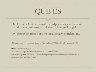 QUE ES
 El
de

ncer de piel es una enfermedad producida por el desarrollo
lulas cancerosas en cualquiera de las capas de la piel.

 Existen dos tipos: el tipo no melanoma y el melanoma.
Carcinoma no melanocitico: – Basocelular(75%) – Epidermoide(25%)
Melanoma maligno
El ncer de tipo no melanoma es el s frecuente
se forma a partir de otras lulas de la piel que no son las que acumulan el
pigmento (los melanocitos).

 