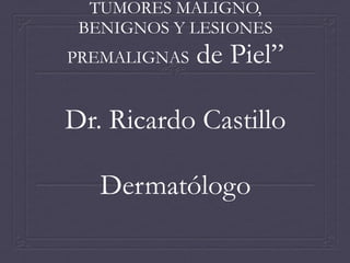TUMORES MALIGNO,
BENIGNOS Y LESIONES
PREMALIGNAS

de Piel”

Dr. Ricardo Castillo
Dermatólogo

 