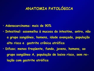 ANATOMIA PATOLÓGICA



• Adenocarcinoma: mais de 90%
• Intestinal: assemelha à mucosa do intestino, antro, não
  a grupo sangüíneo, homens, idade avançada, população
  alto risco e gastrite crônica atrófica
• Difuso; menos freqüente, fundo, jovens, homens, ao
  grupo sangüíneo A, população de baixo risco, sem re-
  lação com gastrite atrófica
 