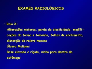 EXAMES RADIOLÓGICOS



• Raio X:
 Alterações motoras, perda de elasticidade, modifi-
 cações da forma e tamanho, falhas de enchimento,
 distorção do relevo mucoso
 Úlcera Maligna:
 Base elevada e rígida, nicho para dentro do
 estômago
 