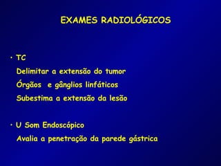 EXAMES RADIOLÓGICOS



• TC
 Delimitar a extensão do tumor
 Órgãos e gânglios linfáticos
 Subestima a extensão da lesão


• U Som Endoscópico
 Avalia a penetração da parede gástrica
 