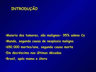 INTRODUÇÃO




•Maioria dos tumores, são malignos- 95% adeno Ca
•Mundo, segunda causa de neoplasia maligna
•650.000 mortes/ano, segunda causa morte
•Em decréscimo nas últimas décadas
•Brasil, após mama e útero
 