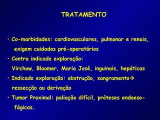 TRATAMENTO


• Co-marbidades: cardiovasculares, pulmonar e renais,
  exigem cuidados pré-operatórios
• Contra indicado exploração:
 Virchow, Bloomer, Maria José, inguinais, hepáticas
• Indicado exploração: obstrução, sangramento
 ressecção ou derivação
• Tumor Proximal: paliação difícil, próteses endoeso-
  fágicas.
 