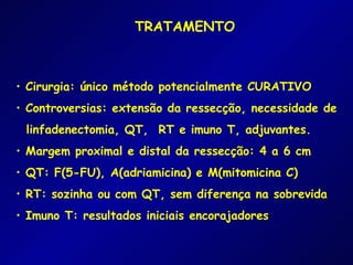 TRATAMENTO



• Cirurgia: único método potencialmente CURATIVO
• Controversias: extensão da ressecção, necessidade de
 linfadenectomia, QT, RT e imuno T, adjuvantes.
• Margem proximal e distal da ressecção: 4 a 6 cm
• QT: F(5-FU), A(adriamicina) e M(mitomicina C)
• RT: sozinha ou com QT, sem diferença na sobrevida
• Imuno T: resultados iniciais encorajadores
 