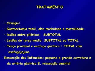 TRATAMENTO



• Cirurgia:
• Gastrectomia total, alta morbidade e mortalidade
• lesões antro pilóricas: SUBTOTAL
• Lesões do terço médio: SUBTOTAL ou TOTAL
• Terço proximal e esofago gástrica : TOTAL com
  esofagojejuno
Ressecção dos linfonodos; pequena e grande curvatura e
 da artéria gástrica E, ressecção omental
 