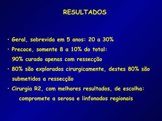 RESULTADOS



• Geral, sobrevida em 5 anos: 20 a 30%
• Precoce, somente 8 a 10% do total:
 90% curado apenas com ressecção
• 80% são explorados cirurgicamente, destes 80% são
 submetidos a ressecção
• Cirurgia R2, com melhores resultados, de escolha:
    compromete a serosa e linfonodos regionais
 