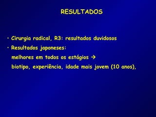 RESULTADOS



• Cirurgia radical, R3: resultados duvidosos
• Resultados japoneses:
 melhores em todos os estágios 
 biotipo, experiência, idade mais jovem (10 anos),
 
