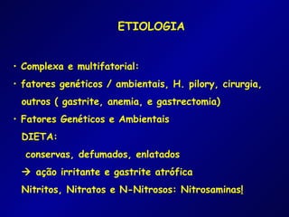 ETIOLOGIA


• Complexa e multifatorial:
• fatores genéticos / ambientais, H. pilory, cirurgia,
 outros ( gastrite, anemia, e gastrectomia)
• Fatores Genéticos e Ambientais
 DIETA:
  conservas, defumados, enlatados
  ação irritante e gastrite atrófica
 Nitritos, Nitratos e N-Nitrosos: Nitrosaminas!
 