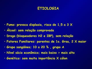 ETIOLOGIA



• Fumo: provoca displasia, risco de 1,5 a 3 X
• Álcool: sem relação comprovada
• Droga (bloqueadores H2 e IBP), sem relação
• Fatores Familiares: parentes de 1o. Grau, 2 X maior
• Grupo sangüíneo; 10 a 20 % , grupo A
• Nível sócio econômico; mais baixo > mais alto
• Genética: sem muita importância X cólon
 