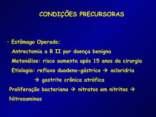 CONDIÇÕES PRECURSORAS



• Estômago Operado;
 Antrectomia a B II por doença benigna
 Metanálise: risco aumenta após 15 anos da cirurgia
 Etiologia: refluxo duodeno-gástrico  acloridria
          gastrite crônica atrófica
Proliferação bacteriana  nitratos em nitritos 
Nitrosaminas
 