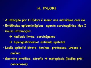 H. PYLORI


• A infecção por H.Pylori é maior nos indivíduos com Ca
• Evidências epidemiológicas, agente carcinogênico tipo I
• Causa inflamação:
     radicais livres; carcinógenos
     hipergastrinemia: estímulo epitelial
• Lesão epitelial direta: toxinas, proteases, urease e
     amônia
• Gastrite atrófica: atrofia  metaplasia (lesões pré-
     cancerosas)
 