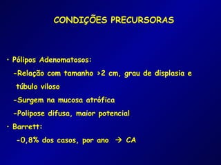 CONDIÇÕES PRECURSORAS



• Pólipos Adenomatosos:
 -Relação com tamanho >2 cm, grau de displasia e
  túbulo viloso
 -Surgem na mucosa atrófica
 -Polipose difusa, maior potencial
• Barrett:
  -0,8% dos casos, por ano  CA
 