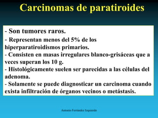 Antonio Ferrández Izquierdo
Carcinomas de paratiroides
- Son tumores raros.
- Representan menos del 5% de los
hiperparatiroidismos primarios.
- Consisten en masas irregulares blanco-grisáceas que a
veces superan los 10 g.
- Histológicamente suelen ser parecidas a las células del
adenoma.
- Solamente se puede diagnosticar un carcinoma cuando
exista infiltración de órganos vecinos o metástasis.
 