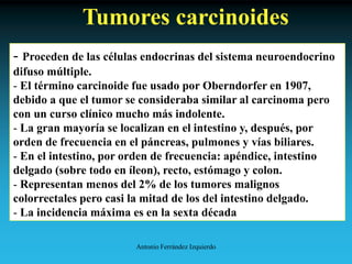 Antonio Ferrández Izquierdo
Tumores carcinoides
- Proceden de las células endocrinas del sistema neuroendocrino
difuso múltiple.
- El término carcinoide fue usado por Oberndorfer en 1907,
debido a que el tumor se consideraba similar al carcinoma pero
con un curso clínico mucho más indolente.
- La gran mayoría se localizan en el intestino y, después, por
orden de frecuencia en el páncreas, pulmones y vías biliares.
- En el intestino, por orden de frecuencia: apéndice, intestino
delgado (sobre todo en íleon), recto, estómago y colon.
- Representan menos del 2% de los tumores malignos
colorrectales pero casi la mitad de los del intestino delgado.
- La incidencia máxima es en la sexta década
 