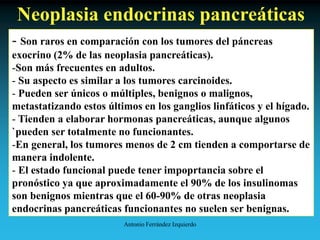 Antonio Ferrández Izquierdo
Neoplasia endocrinas pancreáticas
- Son raros en comparación con los tumores del páncreas
exocrino (2% de las neoplasia pancreáticas).
-Son más frecuentes en adultos.
- Su aspecto es similar a los tumores carcinoides.
- Pueden ser únicos o múltiples, benignos o malignos,
metastatizando estos últimos en los ganglios linfáticos y el hígado.
- Tienden a elaborar hormonas pancreáticas, aunque algunos
`pueden ser totalmente no funcionantes.
-En general, los tumores menos de 2 cm tienden a comportarse de
manera indolente.
- El estado funcional puede tener impoprtancia sobre el
pronóstico ya que aproximadamente el 90% de los insulinomas
son benignos mientras que el 60-90% de otras neoplasia
endocrinas pancreáticas funcionantes no suelen ser benignas.
 