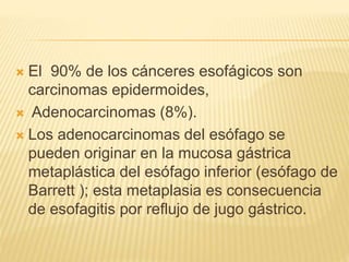  El 90% de los cánceres esofágicos son
carcinomas epidermoides,
 Adenocarcinomas (8%).
 Los adenocarcinomas del esófago se
pueden originar en la mucosa gástrica
metaplástica del esófago inferior (esófago de
Barrett ); esta metaplasia es consecuencia
de esofagitis por reflujo de jugo gástrico.
 