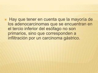  Hay que tener en cuenta que la mayoría de
los adenocarcinomas que se encuentran en
el tercio inferior del esófago no son
primarios, sino que corresponden a
infiltración por un carcinoma gástrico.
 