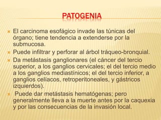 PATOGENIA
 El carcinoma esofágico invade las túnicas del
órgano; tiene tendencia a extenderse por la
submucosa.
 Puede infiltrar y perforar al árbol tráqueo-bronquial.
 Da metástasis ganglionares (el cáncer del tercio
superior, a los ganglios cervicales; el del tercio medio
a los ganglios mediastínicos; el del tercio inferior, a
ganglios celíacos, retroperitoneales, y gástricos
izquierdos).
 Puede dar metástasis hematógenas; pero
generalmente lleva a la muerte antes por la caquexia
y por las consecuencias de la invasión local.
 