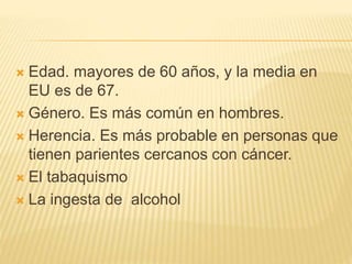  Edad. mayores de 60 años, y la media en
EU es de 67.
 Género. Es más común en hombres.
 Herencia. Es más probable en personas que
tienen parientes cercanos con cáncer.
 El tabaquismo
 La ingesta de alcohol
 