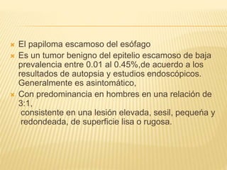  El papiloma escamoso del esófago
 Es un tumor benigno del epitelio escamoso de baja
prevalencia entre 0.01 al 0.45%,de acuerdo a los
resultados de autopsia y estudios endoscópicos.
Generalmente es asintomático,
 Con predominancia en hombres en una relación de
3:1,
consistente en una lesión elevada, sesil, pequeńa y
redondeada, de superficie lisa o rugosa.
 
