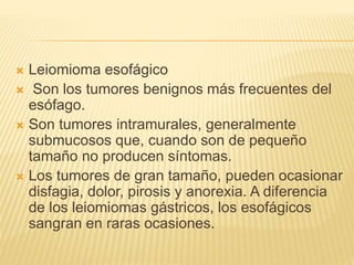  Leiomioma esofágico
 Son los tumores benignos más frecuentes del
esófago.
 Son tumores intramurales, generalmente
submucosos que, cuando son de pequeño
tamaño no producen síntomas.
 Los tumores de gran tamaño, pueden ocasionar
disfagia, dolor, pirosis y anorexia. A diferencia
de los leiomiomas gástricos, los esofágicos
sangran en raras ocasiones.
 