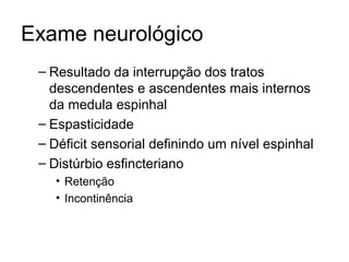 Exame neurológico 
– Resultado da interrupção dos tratos 
descendentes e ascendentes mais internos 
da medula espinhal 
– Espasticidade 
– Déficit sensorial definindo um nível espinhal 
– Distúrbio esfincteriano 
• Retenção 
• Incontinência 
 