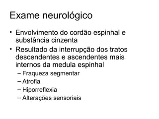 Exame neurológico 
• Envolvimento do cordão espinhal e 
substância cinzenta 
• Resultado da interrupção dos tratos 
descendentes e ascendentes mais 
internos da medula espinhal 
– Fraqueza segmentar 
– Atrofia 
– Hiporreflexia 
– Alterações sensoriais 
 