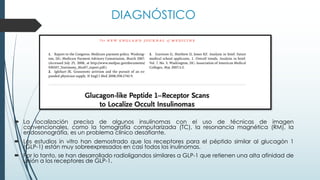 ´ La localización precisa de algunos insulinomas con el uso de técnicas de imagen
convencionales, como la tomografía computarizada (TC), la resonancia magnética (RM), la
endosonográfía, es un problema clínico desafiante.
´ Los estudios in vitro han demostrado que los receptores para el péptido similar al glucagón 1
(GLP-1) están muy sobreexpresados en casi todos los inulinomas.
´ Por lo tanto, se han desarrollado radioligandos similares a GLP-1 que retienen una alta afinidad de
unión a los receptores de GLP-1.
DIAGNÓSTICO
 