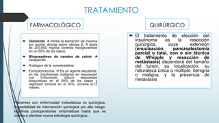 TRATAMIENTO
QUIRÚRGICO
´ Diazóxido à Inhibe la secreción de insulina
por acción directa sobre células β. A dosis
de 200-600 mg/día controla hipoglucemias
en un 50% de los casos.
´ Bloqueadores de canales de calcio à
verapamilo.
´ Análogos de la somatostatina.
´ Estreptozotocina à Es un agente alquilante,
en los insulinomas malignos en asociación
con 5-flouracilo, inducir respuestas
bioquímicas en el 50% de los casos y
regresión tumoral en el 30%, durante 9-12
meses.
FARMACOLÓGICO
´ El tratamiento de elección del
insulinoma es la resección
quirúrgica, cuya extensión
(enucleación, pancreatectomía
parcial o total, con o sin técnica
de Whipple y resección de
metástasis) dependerá del tamaño
del tumor, su localización, su
naturaleza única o múltiple, benigna
o maligna, y la presencia de
metástasis
Pacientes con enfermedad metastásica no quirúrgica,
imposibilidad de intervención quirúrgica por alto riesgo,
recidivas postoperatorias sintomáticas hasta que se
vuelva a plantear nueva estrategia quirúrgica.
 