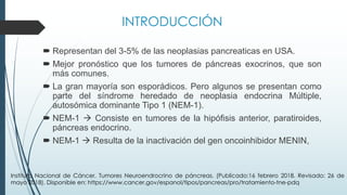 INTRODUCCIÓN
´ Representan del 3-5% de las neoplasias pancreaticas en USA.
´ Mejor pronóstico que los tumores de páncreas exocrinos, que son
más comunes.
´ La gran mayoría son esporádicos. Pero algunos se presentan como
parte del síndrome heredado de neoplasia endocrina Múltiple,
autosómica dominante Tipo 1 (NEM-1).
´ NEM-1 à Consiste en tumores de la hipófisis anterior, paratiroides,
páncreas endocrino.
´ NEM-1 à Resulta de la inactivación del gen oncoinhibidor MENIN,
Instituto Nacional de Cáncer, Tumores Neuroendrocrino de páncreas. (Publicado:16 febrero 2018. Revisado: 26 de
mayo 2018). Disponible en: https://www.cancer.gov/espanol/tipos/pancreas/pro/tratamiento-tne-pdq
 