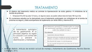 TRATAMIENTO
´ El objetivo del tratamiento médico es controlar la hipersecreción de ácido gástrico à Inhibidores de la
bomba de protones:
1. Omeprazol 40 a 60 mg cada 12 horas y, en algunos casos, se pueden utilizar dosis de hasta 180 mg al día.
´ En numerosos estudios se ha demostrado que el tratamiento prolongado con inhibidores de la bomba de
protones es seguro y debe acompañarse de suplemento con ácido fólico y vitamina B12.
El tratamiento quirúrgico
de los gastrinomas à su
principal objetivo es lograr
la curación o el control del
tumor, y prevenir su
diseminación y metástasis.
• Marcelo Beltrán. Artículo de revisión actual de manejo y tratamiento de Gastrinoma. Revista Elsevier,
Colombia, 2016.
 