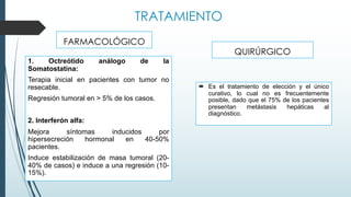 TRATAMIENTO
QUIRÚRGICO
1. Octreótido análogo de la
Somatostatina:
Terapia inicial en pacientes con tumor no
resecable.
Regresión tumoral en > 5% de los casos.
2. Interferón alfa:
Mejora síntomas inducidos por
hipersecreción hormonal en 40-50%
pacientes.
Induce estabilización de masa tumoral (20-
40% de casos) e induce a una regresión (10-
15%).
FARMACOLÓGICO
´ Es el tratamiento de elección y el único
curativo, lo cual no es frecuentemente
posible, dado que el 75% de los pacientes
presentan metástasis hepáticas al
diagnóstico.
 
