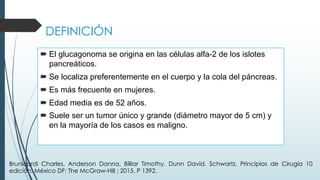 DEFINICIÓN
´ El glucagonoma se origina en las células alfa-2 de los islotes
pancreáticos.
´ Se localiza preferentemente en el cuerpo y la cola del páncreas.
´ Es más frecuente en mujeres.
´ Edad media es de 52 años.
´ Suele ser un tumor único y grande (diámetro mayor de 5 cm) y
en la mayoría de los casos es maligno.
Brunicardi Charles, Anderson Danna, Billiar Timothy, Dunn David. Schwartz, Principios de Cirugía 10
edición. México DF: The McGraw-Hill ; 2015. P 1392.
 