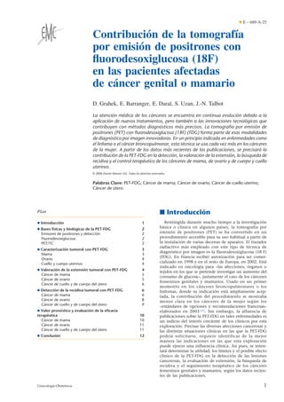 Contribución de la tomografía
por emisión de positrones con
ﬂuorodesoxiglucosa (18F)
en las pacientes afectadas
de cáncer genital o mamario
D. Grahek, E. Barranger, E. Daraï, S. Uzan, J.-N. Talbot
La atención médica de los cánceres se encuentra en continua evolución debido a la
aplicación de nuevos tratamientos, pero también a las innovaciones tecnológicas que
contribuyen con métodos diagnósticos más precisos. La tomografía por emisión de
positrones (PET) con ﬂuorodesoxiglucosa (18F) (FDG) forma parte de esas modalidades
de diagnóstico por imagen innovadoras. En un principio indicada en enfermedades como
el linfoma o el cáncer broncopulmonar, esta técnica se usa cada vez más en los cánceres
de la mujer. A partir de los datos más recientes de las publicaciones, se precisará la
contribución de la PET-FDG en la detección, la valoración de la extensión, la búsqueda de
recidiva y el control terapéutico de los cánceres de mama, de ovario y de cuerpo y cuello
uterinos.
© 2006 Elsevier Masson SAS. Todos los derechos reservados.
Palabras Clave: PET-FDG; Cáncer de mama; Cáncer de ovario; Cáncer de cuello uterino;
Cáncer de útero
Plan
¶ Introducción 1
¶ Bases físicas y biológicas de la PET-FDG 2
Emisores de positrones y detección 2
Fluorodesoxiglucosa 2
PET/TC 2
¶ Caracterización tumoral con PET-FDG 3
Mama 3
Ovario 4
Cuello y cuerpo uterinos 4
¶ Valoración de la extensión tumoral con PET-FDG 4
Cáncer de mama 5
Cáncer de ovario 5
Cáncer de cuello y de cuerpo del útero 6
¶ Detección de la recidiva tumoral con PET-FDG 6
Cáncer de mama 6
Cáncer de ovario 8
Cáncer de cuello y de cuerpo del útero 9
¶ Valor pronóstico y evaluación de la eﬁcacia
terapéutica 10
Cáncer de mama 10
Cáncer de ovario 11
Cáncer de cuello y de cuerpo del útero 11
¶ Conclusión 12
■ Introducción
Restringida durante mucho tiempo a la investigación
básica o clínica en algunos países, la tomografía por
emisión de positrones (PET) se ha convertido en un
procedimiento accesible para su uso habitual a partir de
la instalación de varias decenas de aparatos. El trazador
radiactivo más empleado con este tipo de técnica de
diagnóstico por imagen es la fluorodesoxiglucosa (18 F)
(FDG). En Francia recibió autorización para ser comer-
cializado en 1998 y en el resto de Europa, en 2002. Está
indicado en oncología para «las afecciones, órganos o
tejidos en los que se pretende investigar un aumento del
consumo de glucosa», justamente el caso de los cánceres
femeninos genitales y mamarios. Usado en un primer
momento en los cánceres broncopulmonares o los
linfomas, donde su indicación está ampliamente acep-
tada, la contribución del procedimiento se mostraba
menos clara en los cánceres de la mujer según los
«estándares de opciones y recomendaciones francesas»
elaborados en 2003 [1]. Sin embargo, la afluencia de
publicaciones sobre la PET-FDG en tales enfermedades es
un indicio del interés creciente de los clínicos por esta
exploración. Precisar las diversas afecciones cancerosas y
las distintas situaciones clínicas en las que la PET-FDG
podría solicitarse, requiere identificar de la mejor
manera las indicaciones en las que esta exploración
puede ejercer una influencia clínica. Así pues, se inten-
tará determinar la utilidad, los límites y el posible efecto
clínico de la PET-FDG en la detección de las lesiones
cancerosas, la evaluación de extensión, la búsqueda de
recidiva y el seguimiento terapéutico de los cánceres
femeninos genitales y mamarios, según los datos recien-
tes de las publicaciones.
¶ E – 689-A-25
1Ginecología-Obstetricia
 