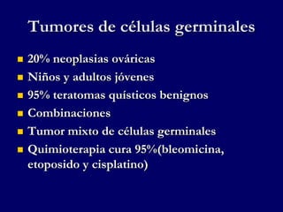 Tumores de células germinales
 20% neoplasias ováricas
 Niños y adultos jóvenes
 95% teratomas quísticos benignos
 Combinaciones
 Tumor mixto de células germinales
 Quimioterapia cura 95%(bleomicina,
etoposido y cisplatino)
 