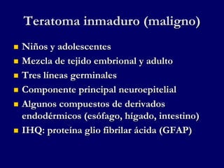 Teratoma inmaduro (maligno)
 Niños y adolescentes
 Mezcla de tejido embrional y adulto
 Tres líneas germinales
 Componente principal neuroepitelial
 Algunos compuestos de derivados
endodérmicos (esófago, hígado, intestino)
 IHQ: proteína glio fibrilar ácida (GFAP)
 