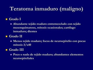 Teratoma inmaduro (maligno)
 Grado I
 Abundante tejido maduro entremezclado con tejido
mesenquimatoso, mitosis ocasionales; cartílago
inmaduro; dientes
 Grado II
 Menos tejido maduro; focos de neuroepitelio con pocas
mitosis 3/x40
 Grado III
 Poco o nada de tejido maduro; abundantes elementos
neuroepiteliales
 