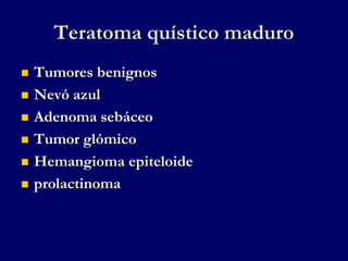 Teratoma quístico maduro
 Tumores benignos
 Nevó azul
 Adenoma sebáceo
 Tumor glómico
 Hemangioma epiteloide
 prolactinoma
 