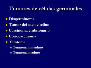 Tumores de células germinales
 Disgerminoma
 Tumor del saco vitelino
 Carcinoma embrionario
 Coriocarcinoma
 Teratoma
 Teratoma inmaduro
 Teratoma maduro
 