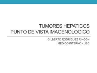 TUMORES HEPATICOS 
PUNTO DE VISTA IMAGENOLOGICO 
GILBERTO RODRIGUEZ RINCON 
MEDICO INTERNO - USC 
 