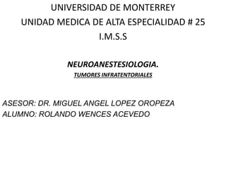 UNIVERSIDAD DE MONTERREY
UNIDAD MEDICA DE ALTA ESPECIALIDAD # 25
I.M.S.S
NEUROANESTESIOLOGIA.
TUMORES INFRATENTORIALES
ASESOR: DR. MIGUEL ANGEL LOPEZ OROPEZA
ALUMNO: ROLANDO WENCES ACEVEDO
 