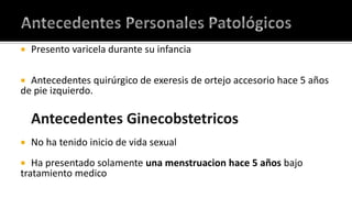 Antecedentes Personales PatológicosPresento varicela durante su infancia Antecedentes quirúrgico de exeresis de ortejo accesorio hace 5 años de pie izquierdo.Antecedentes Ginecobstetricos No ha tenido inicio de vida sexualHa presentado solamente una menstruacion hace 5 años bajo tratamiento medico