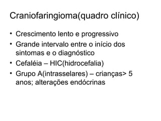 Craniofaringioma(quadro clínico) 
• Crescimento lento e progressivo 
• Grande intervalo entre o início dos 
sintomas e o diagnóstico 
• Cefaléia – HIC(hidrocefalia) 
• Grupo A(intrasselares) – crianças> 5 
anos; alterações endócrinas 
 